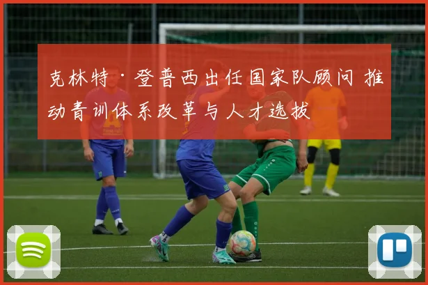 克林特·登普西出任国家队顾问 推动青训体系改革与人才选拔