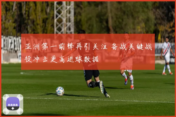 亚洲第一前锋再引关注 备战关键战役冲击更高进球数据
