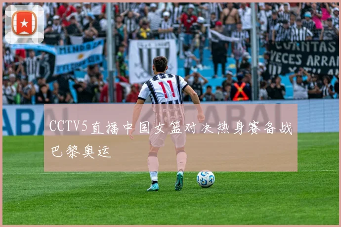 CCTV5直播中国女篮对决热身赛备战巴黎奥运