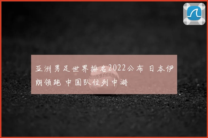 亚洲男足世界排名2022公布 日本伊朗领跑 中国队位列中游