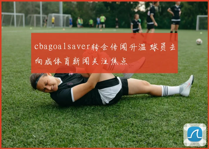cbagoalsaver转会传闻升温 球员去向成体育新闻关注焦点