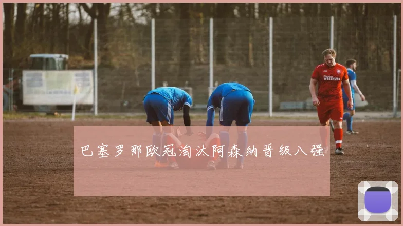 巴塞罗那欧冠淘汰阿森纳晋级八强