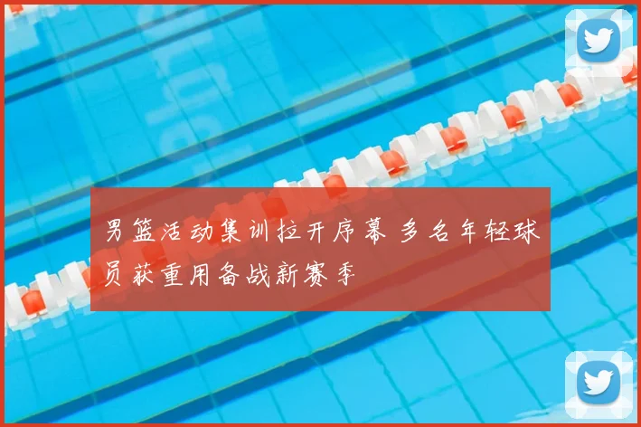 男篮活动集训拉开序幕 多名年轻球员获重用备战新赛季