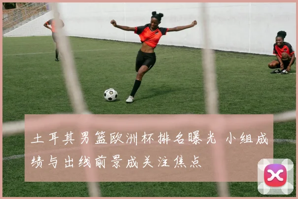 土耳其男篮欧洲杯排名曝光 小组成绩与出线前景成关注焦点