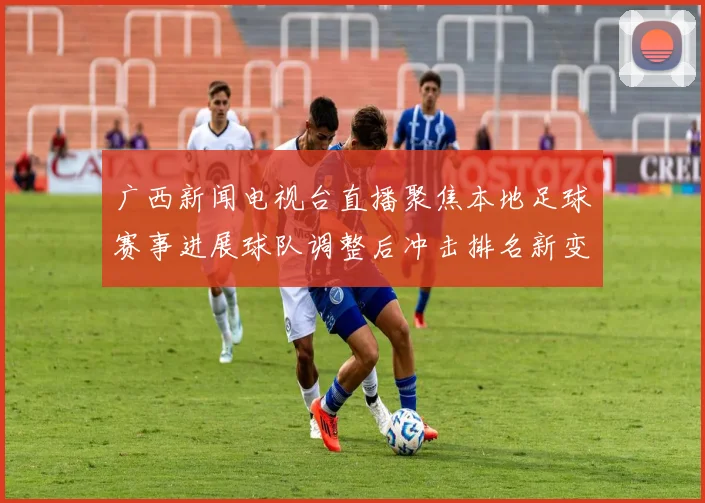 广西新闻电视台直播聚焦本地足球赛事进展球队调整后冲击排名新变化