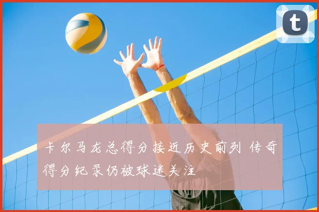 卡尔马龙总得分接近历史前列 传奇得分纪录仍被球迷关注