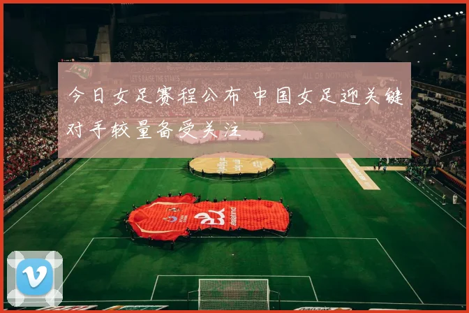 今日女足赛程公布 中国女足迎关键对手较量备受关注