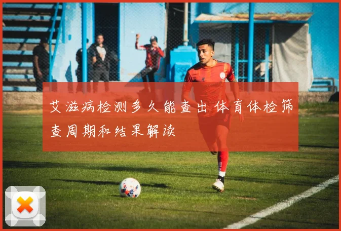 艾滋病检测多久能查出 体育体检筛查周期和结果解读