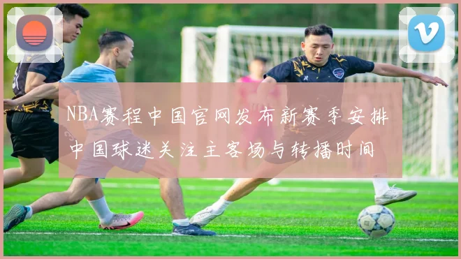 NBA赛程中国官网发布新赛季安排 中国球迷关注主客场与转播时间