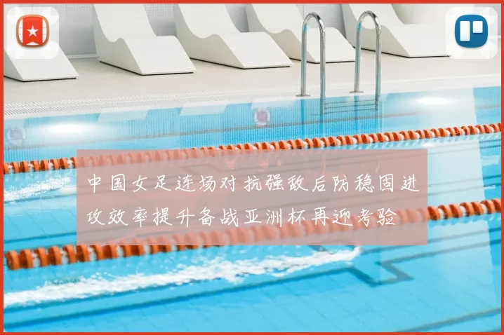 中国女足连场对抗强敌后防稳固进攻效率提升备战亚洲杯再迎考验