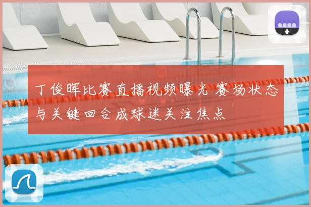 丁俊晖比赛直播视频曝光 赛场状态与关键回合成球迷关注焦点
