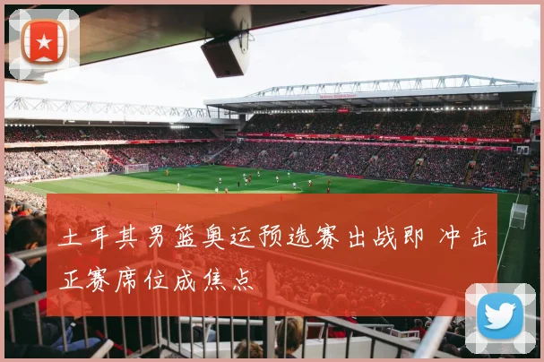 土耳其男篮奥运预选赛出战即 冲击正赛席位成焦点