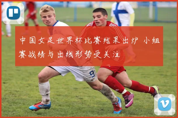 中国女足世界杯比赛结果出炉 小组赛战绩与出线形势受关注