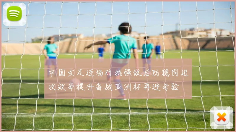 中国女足连场对抗强敌后防稳固进攻效率提升备战亚洲杯再迎考验