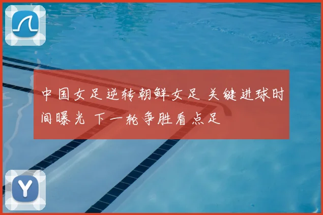 中国女足逆转朝鲜女足 关键进球时间曝光 下一轮争胜看点足