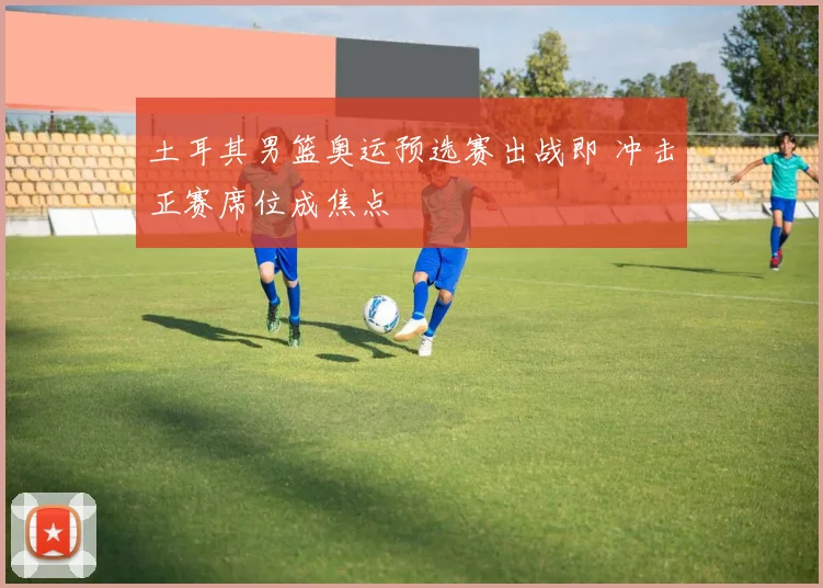 土耳其男篮奥运预选赛出战即 冲击正赛席位成焦点