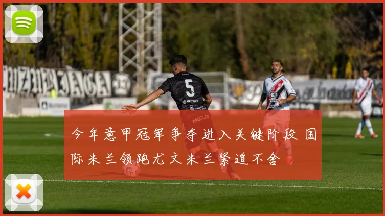 今年意甲冠军争夺进入关键阶段 国际米兰领跑尤文米兰紧追不舍