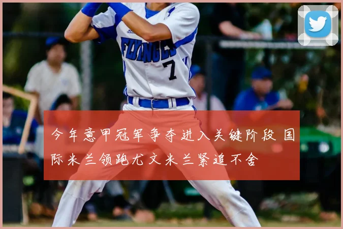 今年意甲冠军争夺进入关键阶段 国际米兰领跑尤文米兰紧追不舍