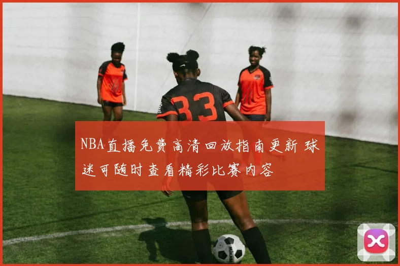 NBA直播免费高清回放指南更新 球迷可随时查看精彩比赛内容
