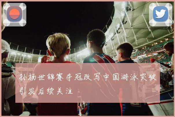 孙杨世锦赛夺冠改写中国游泳突破引发后续关注